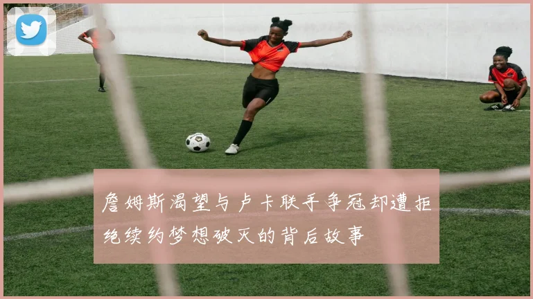 詹姆斯渴望与卢卡联手争冠却遭拒绝续约梦想破灭的背后故事