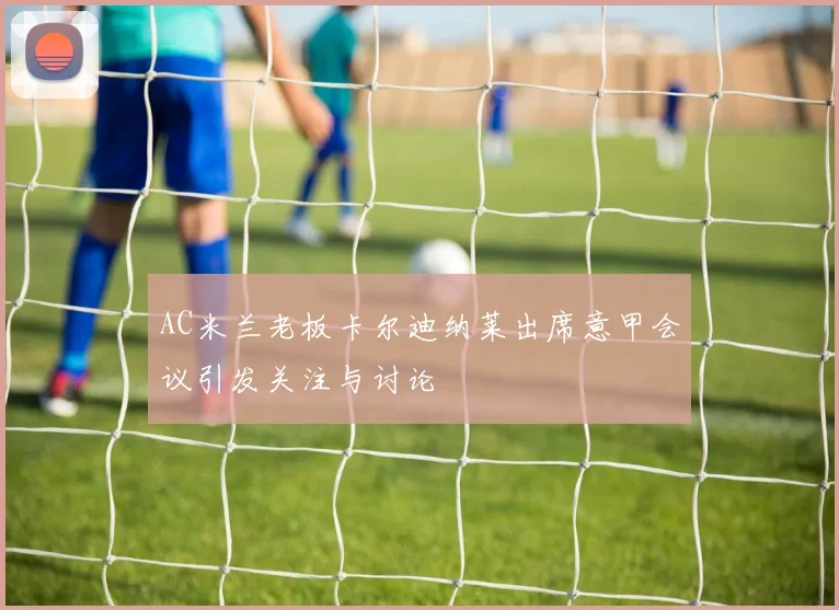 AC米兰老板卡尔迪纳莱出席意甲会议引发关注与讨论