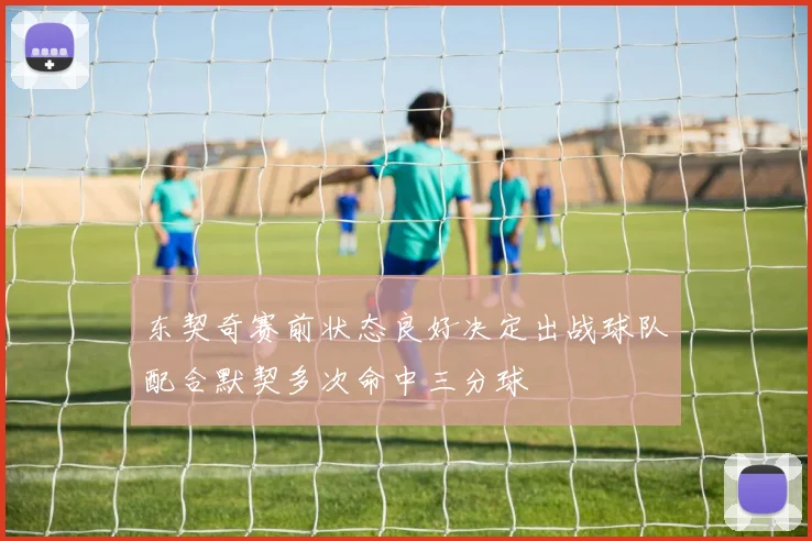 东契奇赛前状态良好决定出战球队配合默契多次命中三分球