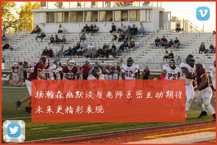 杨瀚森幽默谈与老师亲密互动期待未来更精彩表现