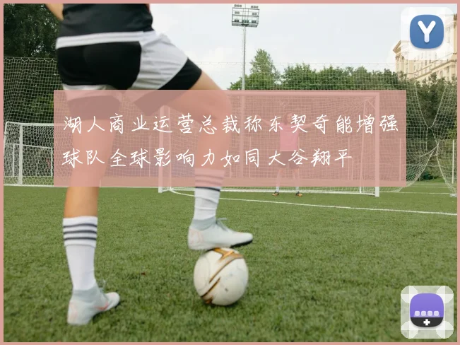 湖人商业运营总裁称东契奇能增强球队全球影响力如同大谷翔平