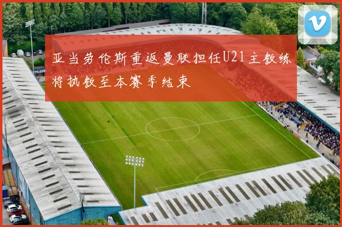 亚当劳伦斯重返曼联担任U21主教练将执教至本赛季结束