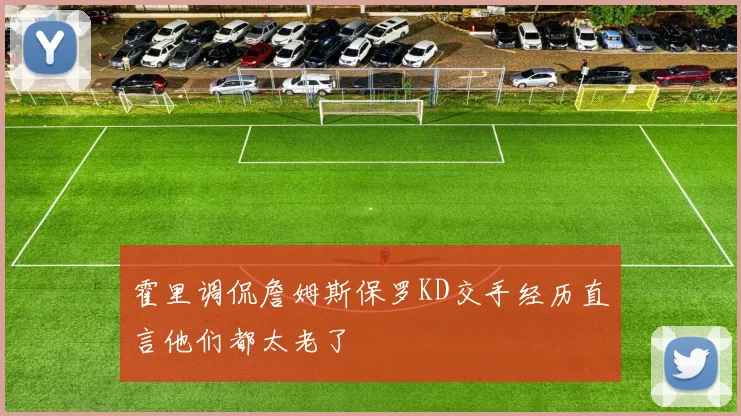 霍里调侃詹姆斯保罗KD交手经历直言他们都太老了