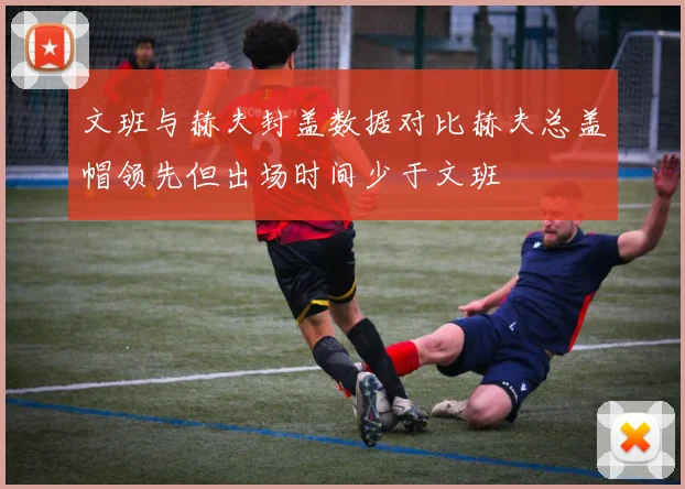 文班与赫夫封盖数据对比赫夫总盖帽领先但出场时间少于文班