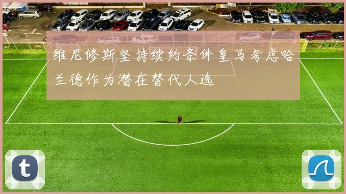 维尼修斯坚持续约条件皇马考虑哈兰德作为潜在替代人选
