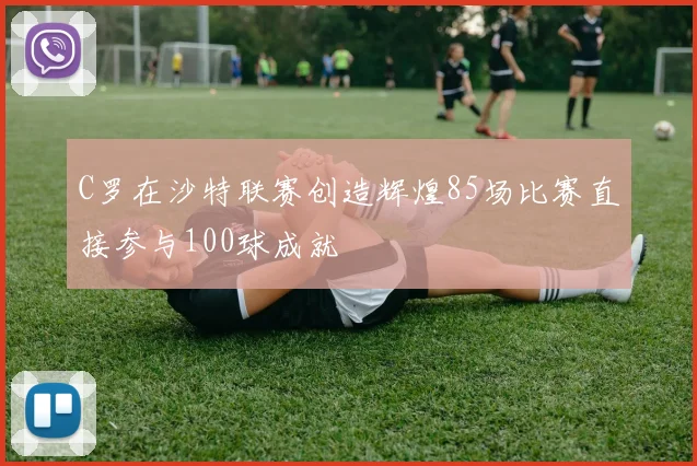 C罗在沙特联赛创造辉煌85场比赛直接参与100球成就