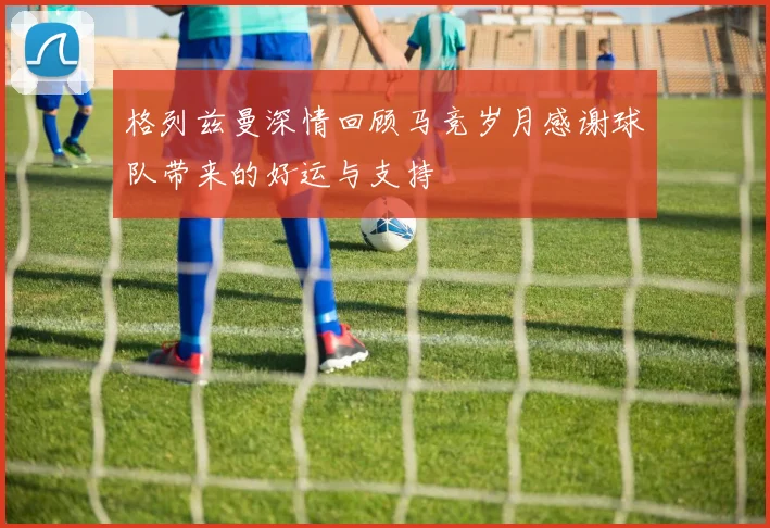 格列兹曼深情回顾马竞岁月感谢球队带来的好运与支持