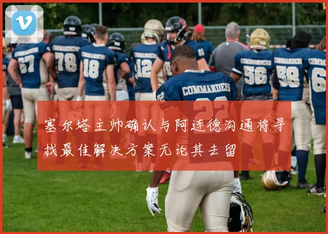 塞尔塔主帅确认与阿连德沟通将寻找最佳解决方案无论其去留