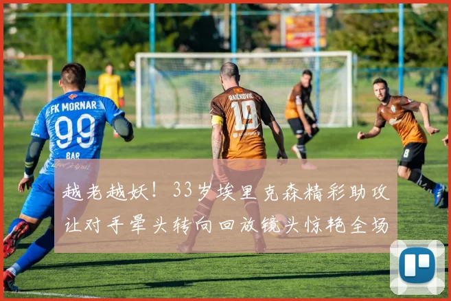 越老越妖！33岁埃里克森精彩助攻让对手晕头转向回放镜头惊艳全场