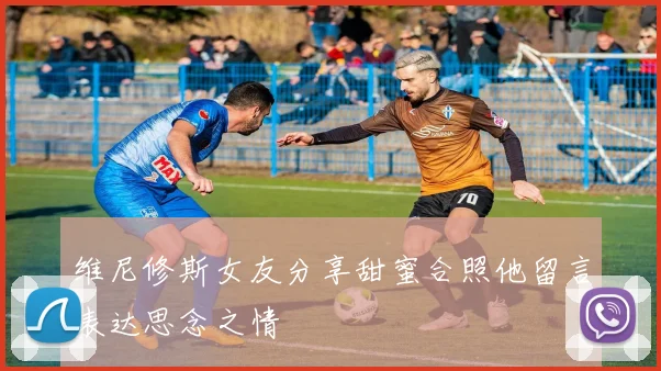 维尼修斯女友分享甜蜜合照他留言表达思念之情