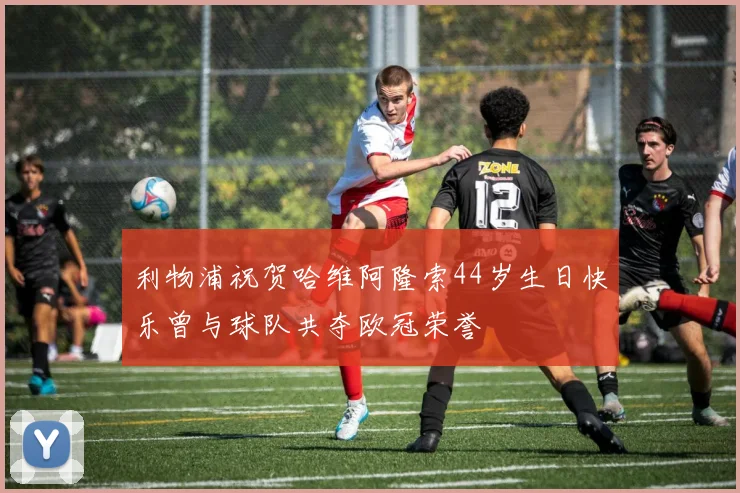 利物浦祝贺哈维阿隆索44岁生日快乐曾与球队共夺欧冠荣誉