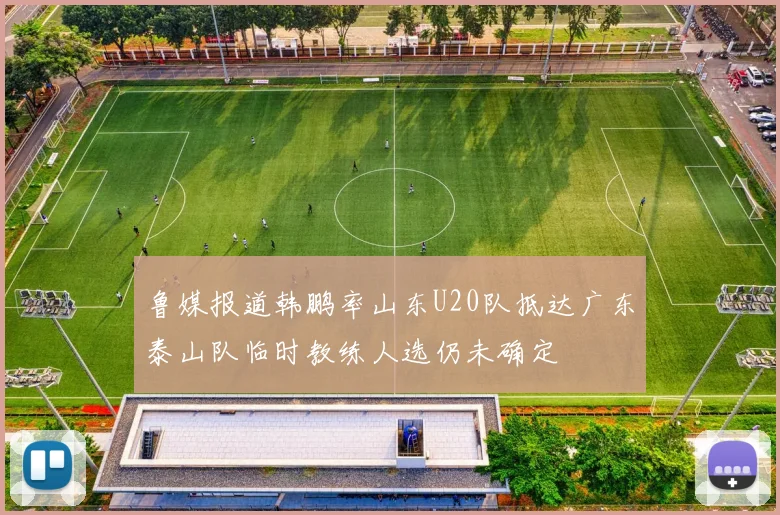 鲁媒报道韩鹏率山东U20队抵达广东泰山队临时教练人选仍未确定