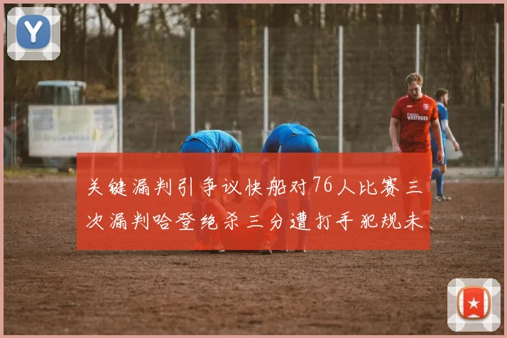 关键漏判引争议快船对76人比赛三次漏判哈登绝杀三分遭打手犯规未判