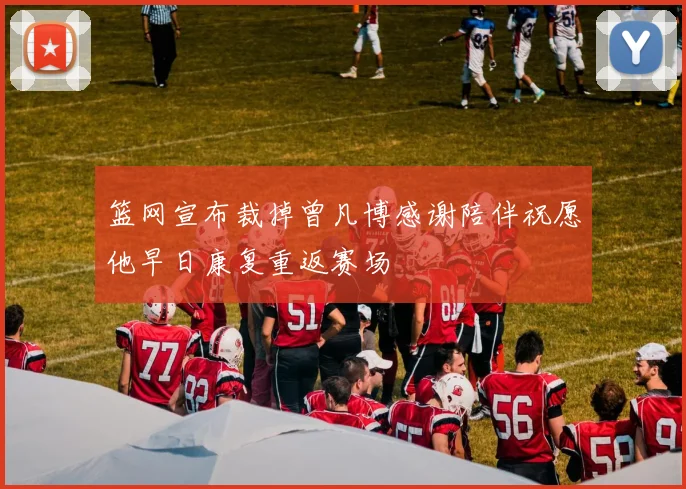篮网宣布裁掉曾凡博感谢陪伴祝愿他早日康复重返赛场