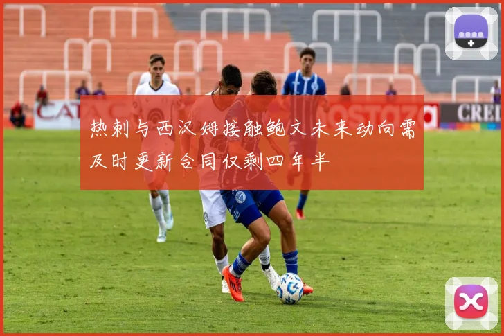 热刺与西汉姆接触鲍文未来动向需及时更新合同仅剩四年半